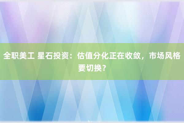 全职美工 星石投资：估值分化正在收敛，市场风格要切换？