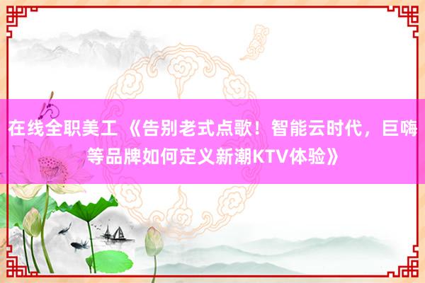 在线全职美工 《告别老式点歌！智能云时代，巨嗨等品牌如何定义新潮KTV体验》