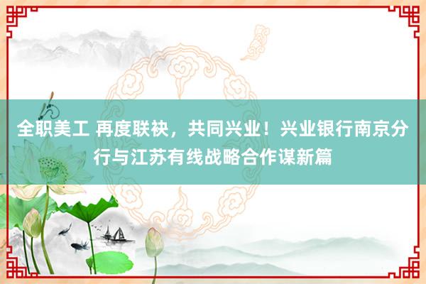 全职美工 再度联袂，共同兴业！兴业银行南京分行与江苏有线战略合作谋新篇