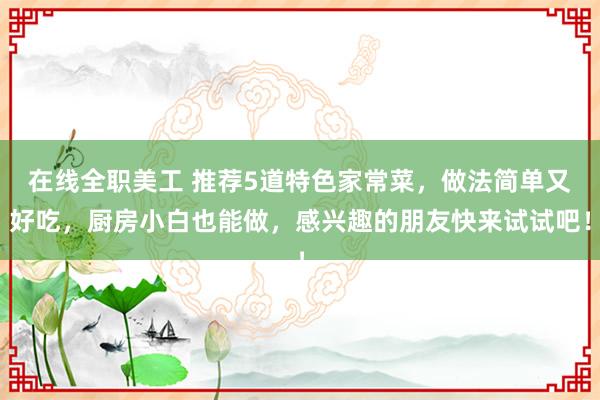 在线全职美工 推荐5道特色家常菜，做法简单又好吃，厨房小白也能做，感兴趣的朋友快来试试吧！