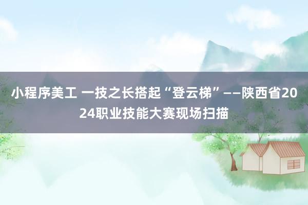 小程序美工 一技之长搭起“登云梯”——陕西省2024职业技能大赛现场扫描